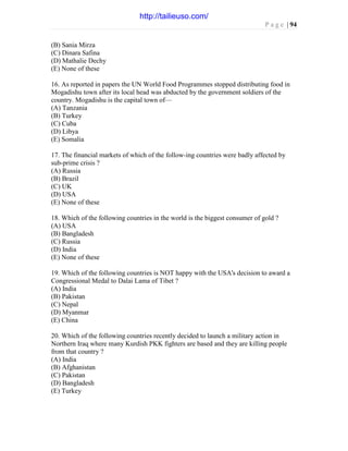 P a g e | 94
(B) Sania Mirza
(C) Dinara Safina
(D) Mathalie Dechy
(E) None of these
16. As reported in papers the UN World Food Programmes stopped distributing food in
Mogadishu town after its local head was abducted by the government soldiers of the
country. Mogadishu is the capital town of—
(A) Tanzania
(B) Turkey
(C) Cuba
(D) Libya
(E) Somalia
17. The financial markets of which of the follow-ing countries were badly affected by
sub-prime crisis ?
(A) Russia
(B) Brazil
(C) UK
(D) USA
(E) None of these
18. Which of the following countries in the world is the biggest consumer of gold ?
(A) USA
(B) Bangladesh
(C) Russia
(D) India
(E) None of these
19. Which of the following countries is NOT happy with the USA's decision to award a
Congressional Medal to Dalai Lama of Tibet ?
(A) India
(B) Pakistan
(C) Nepal
(D) Myanmar
(E) China
20. Which of the following countries recently decided to launch a military action in
Northern Iraq where many Kurdish PKK fighters are based and they are killing people
from that country ?
(A) India
(B) Afghanistan
(C) Pakistan
(D) Bangladesh
(E) Turkey
http://tailieuso.com/
 