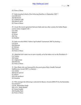 P a g e | 96
(E) None of these
27. India launched which of the following Satellites in September 2007 ?
(A) EDUSAT
(B) MATSAT
(C) CROSAT-IIB
(D) INSAT-4CR
(E) None of these
28. As per the recent agreement between India and one other country the Indian Rupee
can be easily swapped with—
(A) Taka
(B) Riel
(C) Kyat
(D) Yen
(E) Rubbel
29. India won the ONGC Nehru Cup Football Tournament 2007 by beating—
(A) Syria
(B) Pakistan
(C) Britain
(D) France
(E) None of these
30. Abdullah Gul's name was in news recently as he has taken over as the President of—
(A) Turkey
(B) Sudan
(C) Afghanistan
(D) Pakistan
(E) None of these
31. Hem Dutta who was honoured by the presti-gious Rajiv Gandhi National
Sadbhawana Award 2007 is a famous—
(A) Author
(B) Social activist
(C) Player
(D) Film producer
(E) Scientist
32. Who amongst the following is selected for Basava Award (2006-07) by the Karnataka
Government ?
(A) Dr. Manmohan Singh
(B) A.P.J. Abdul Kalam
(C) Sonia Gandhi
(D) Pratibha Patil
(E) None of these
http://tailieuso.com/
 