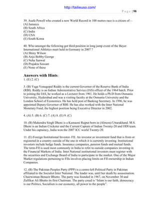 P a g e | 98
39. Asafa Powell who created a new World Record in 100 metres race is a citizen of—
(A) Jamaica
(B) South Africa
(C) India
(D) USA
(E) South Korea
40. Who amongst the following got third position in long jump event of the Bayer
International Athletics meet held in Germany in 2007 ?
(A) Shiny Wilson
(B) Anju Bobby George
(C) Neha Sanwal
(D) Prajakta Sawant
(E) None of these
Answers with Hints :
1. (E) 2. (C)
3. (B) Yaga Venugopal Reddy is the current Governor of the Reserve Bank of India
(RBI). Reddy is an Indian Administrative Service (IAS) officer of the 1964 batch. Prior
to joining the IAS, he worked as a Lecturer from 1961. He holds a Ph.D from Osmania
University, Hyderabad and was a visiting faculty at the Osmania University and the
London School of Economics. He has held post of Banking Secretary. In 1996, he was
appointed Deputy Governor of RBI. He has also worked with the Inter National
Monetary Fund, the highest position being Executive Director in 2002.
4. (A) 5. (B) 6. (C) 7. (A) 8. (E) 9. (C)
10. (B) Mahendra Singh Dhoni is a Kumaoni Rajput born in (Almora) Uttarakhand. M.S.
Dhoni is an Indian Cricketer and the Current Captain of Indian Twenty-20 and ODI team.
Under his captaincy, India won the 2007 ICC world Twenty-20.
11. (E) Foreign Institutional Investor–FII. An investor or investment fund that is from or
registered in a country outside of the one in which it is currently investing. Institutional
investors include hedge funds. Insurance companies, pension funds and mutual funds.
The term-FII is used most commonly in India to refer to outside companies investing in
the Financial Markets of India. Inter National institutional investors must register with
the securities and Exchange Board of India to participate in the market. One of the Major
Market regulations pertaining to FIIs involves placing limits on FII ownership in Indian
Companies.
12. (B) The Pakistan Peoples Party (PPP) is a centre-left Political Party in Pakistan
affiliated to the Socialist Inter National. The leader was, until her death by assassination.
Chairwoman Benazir Bhutto. The party was founded in 1967, on November 30 and
Zulfikar Ali Bhutto its first Chairman. The party creed is “Islam is our faith, democracy
is our Politics, Socialism is our economy, all power to the people”.
http://tailieuso.com/
 