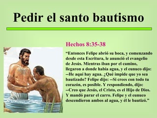 Pedir el santo bautismo Hechos 8:35-38 “ Entonces Felipe abrió su boca, y comenzando desde esta Escritura, le anunció el evangelio de Jesús. Mientras iban por el camino, llegaron a donde había agua, y el eunuco dijo: --He aquí hay agua. ¿Qué impide que yo sea bautizado? Felipe dijo: --Si crees con todo tu corazón, es posible. Y respondiendo, dijo: --Creo que Jesús, el Cristo, es el Hijo de Dios. Y mandó parar el carro. Felipe y el eunuco descendieron ambos al agua, y él le bautizó.” 