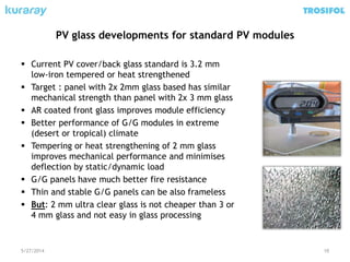 PV glass developments for standard PV modules
5/27/2014 10
 Current PV cover/back glass standard is 3.2 mm
low-iron tempered or heat strengthened
 Target : panel with 2x 2mm glass based has similar
mechanical strength than panel with 2x 3 mm glass
 AR coated front glass improves module efficiency
 Better performance of G/G modules in extreme
(desert or tropical) climate
 Tempering or heat strengthening of 2 mm glass
improves mechanical performance and minimises
deflection by static/dynamic load
 G/G panels have much better fire resistance
 Thin and stable G/G panels can be also frameless
 But: 2 mm ultra clear glass is not cheaper than 3 or
4 mm glass and not easy in glass processing
 