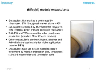 (Bifacial) module encapsulants
 Encapsulant film market is dominated by
(thermoset) EVA film, global market share > 90%
 EVA is partly replaced by Thermoplastic Polyolefin
TPO (reasons: price, PID and corrosion resistance )
 Both EVA and TPO are used for solar panel mass
production (standard 60 or 72 cells module)
 Other encapsulants are Polysilicone, Ionomer and
PVB which are used mainly for niche application
(also for BIPV)
 Encapsulant type use beside material costs is
influenced by module production size, throughput,
standard module size and lamination tools
5/27/2014 15
 