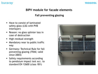 Fall preventing glazing
 Have to consist of laminated
safety glass (LSG with PVB
interlayer)
 Reason: no glass splinter loss in
case of destruction
 High residual strength
 Mandatory near to public traffic
way
 Germany: Technical Rule for fall
preventing glazing (TRAV, valid
since 2003)
 Safety requirements according
to pendulum impact test acc. to
standard EN 12600 (class 1B1)
BIPV module for facade elements
 