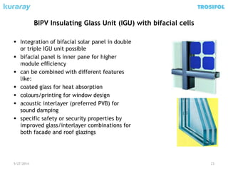 BIPV Insulating Glass Unit (IGU) with bifacial cells
 Integration of bifacial solar panel in double
or triple IGU unit possible
 bifacial panel is inner pane for higher
module efficiency
 can be combined with different features
like:
 coated glass for heat absorption
 colours/printing for window design
 acoustic interlayer (preferred PVB) for
sound damping
 specific safety or security properties by
improved glass/interlayer combinations for
both facade and roof glazings
5/27/2014 23
 