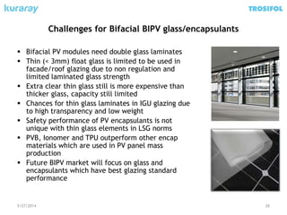 Challenges for Bifacial BIPV glass/encapsulants
 Bifacial PV modules need double glass laminates
 Thin (< 3mm) float glass is limited to be used in
facade/roof glazing due to non regulation and
limited laminated glass strength
 Extra clear thin glass still is more expensive than
thicker glass, capacity still limited
 Chances for thin glass laminates in IGU glazing due
to high transparency and low weight
 Safety performance of PV encapsulants is not
unique with thin glass elements in LSG norms
 PVB, Ionomer and TPU outperform other encap
materials which are used in PV panel mass
production
 Future BIPV market will focus on glass and
encapsulants which have best glazing standard
performance
5/27/2014 26
 
