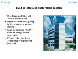  New design/aesthetics and
architectural solutions
 Higher functionality of glazing
beside safety, security, sound,
shading...
 Large building area with PV =
excellent energy balance
(cost saving)
 PV module has function of
„electrical power producing
glass pane“
Building Integrated Photovoltaic benefits
 