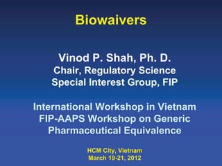 Biowaivers

     Vinod P. Shah, Ph. D.
   Chair, Regulatory Science
   Special Interest Group, FIP

International Workshop in Vietnam
 FIP-AAPS Workshop on Generic
   Pharmaceutical Equivalence
          HCM City, Vietnam
          March 19-21, 2012
 
