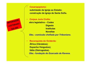 • Cesaropapismo:
                  submissão da Igreja ao Estado;
                  construção da Igreja de Santa Sofia.


            R
                • Corpus Juris Civilis:
     R  ADO
IMPE        O
                  obra legislativa – Codex
       INIAN                       Digesto
 JUST
           5
    5 25-56                        Institutas
                                   Novellae
                  Obs.- comissão chefiada por Triboniano.

                • Reconquista do Ocidente:
                  África (Vândalos);
                  Espanha Visigodos);
                  Itália (Ostrogodos).
                  Obs.- fundação do Exarcado de Ravena.
 