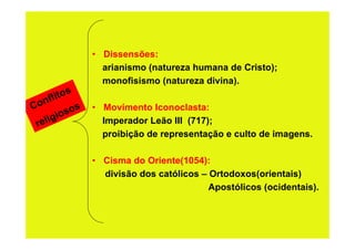 • Dissensões:
                  arianismo (natureza humana de Cristo);
                  monofisismo (natureza divina).
           s
      lito
Conf
          sos   • Movimento Iconoclasta:
 rel igio         Imperador Leão III (717);
                  proibição de representação e culto de imagens.

                • Cisma do Oriente(1054):
                  divisão dos católicos – Ortodoxos(orientais)
                                          Apostólicos (ocidentais).
 