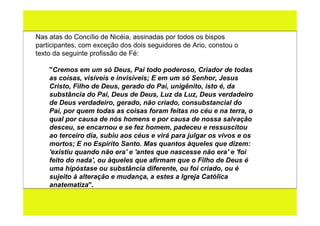 Nas atas do Concílio de Nicéia, assinadas por todos os bispos
participantes, com exceção dos dois seguidores de Ario, constou o
texto da seguinte profissão de Fé:

    "Cremos em um só Deus, Pai todo poderoso, Criador de todas
    as coisas, visíveis e invisíveis; E em um só Senhor, Jesus
    Cristo, Filho de Deus, gerado do Pai, unigênito, isto é, da
    substância do Pai, Deus de Deus, Luz da Luz, Deus verdadeiro
    de Deus verdadeiro, gerado, não criado, consubstancial do
    Pai, por quem todas as coisas foram feitas no céu e na terra, o
    qual por causa de nós homens e por causa de nossa salvação
    desceu, se encarnou e se fez homem, padeceu e ressuscitou
    ao terceiro dia, subiu aos céus e virá para julgar os vivos e os
    mortos; E no Espírito Santo. Mas quantos àqueles que dizem:
    'existiu quando não era' e 'antes que nascesse não era' e 'foi
    feito do nada', ou àqueles que afirmam que o Filho de Deus é
    uma hipóstase ou substância diferente, ou foi criado, ou é
    sujeito à alteração e mudança, a estes a Igreja Católica
    anatematiza".
 