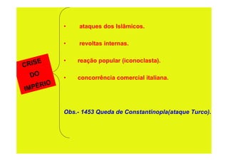 •    ataques dos Islâmicos.

           •    revoltas internas.

           •   reação popular (iconoclasta).
C RISE
  DO       •   concorrência comercial italiana.
IM PÉRIO


           Obs.- 1453 Queda de Constantinopla(ataque Turco).
 