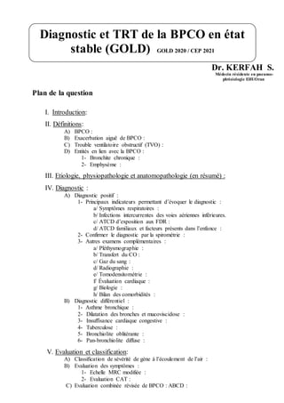 Dr. KERFAH S.
Médecin résidente en pneumo-
phtisiologie EHUOran
Plan de la question
I. Introduction:
II. Définitions:
A) BPCO :
B) Exacerbation aiguë de BPCO :
C) Trouble ventilatoire obstructif (TVO) :
D) Entités en lien avec la BPCO :
1- Bronchite chronique :
2- Emphysème :
III. Etiologie, physiopathologie et anatomopathologie (en résumé) :
IV. Diagnostic :
A) Diagnostic positif :
1- Principaux indicateurs permettant d’évoquer le diagnostic :
a/ Symptômes respiratoires :
b/ Infections intercurrentes des voies aériennes inférieures.
c/ ATCD d’exposition aux FDR :
d/ ATCD familiaux et facteurs présents dans l’enfance :
2- Confirmer le diagnostic par la spirométrie :
3- Autres examens complémentaires :
a/ Pléthysmographie :
b/ Transfert du CO :
c/ Gaz du sang :
d/ Radiographie :
e/ Tomodensitométrie :
f/ Évaluation cardiaque :
g/ Biologie :
h/ Bilan des comorbidités :
B) Diagnostic différentiel :
1- Asthme bronchique :
2- Dilatation des bronches et mucoviscidose :
3- Insuffisance cardiaque congestive :
4- Tuberculose :
5- Bronchiolite oblitérante :
6- Pan-bronchiolite diffuse :
V. Evaluation et classification:
A) Classification de sévérité de gène à l’écoulement de l’air :
B) Evaluation des symptômes :
1- Echelle MRC modifiée :
2- Evaluation CAT :
C) Evaluation combinée révisée de BPCO : ABCD :
Diagnostic et TRT de la BPCO en état
stable (GOLD) GOLD 2020 / CEP 2021
 