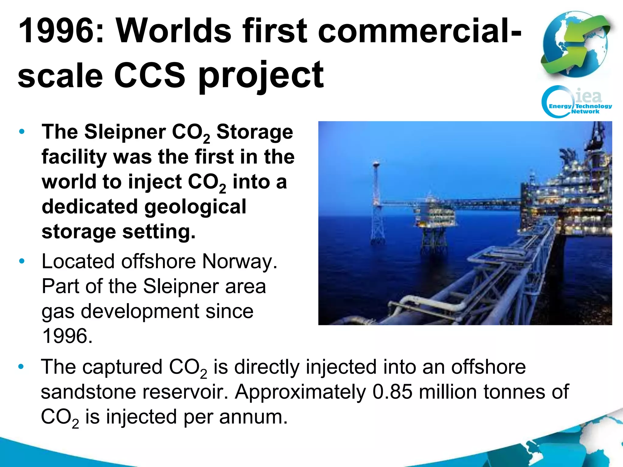 1996: Worlds first commercial-
scale CCS project
• The Sleipner CO2 Storage
facility was the first in the
world to inject CO2 into a
dedicated geological
storage setting.
• Located offshore Norway.
Part of the Sleipner area
gas development since
1996.
• The captured CO2 is directly injected into an offshore
sandstone reservoir. Approximately 0.85 million tonnes of
CO2 is injected per annum.
 