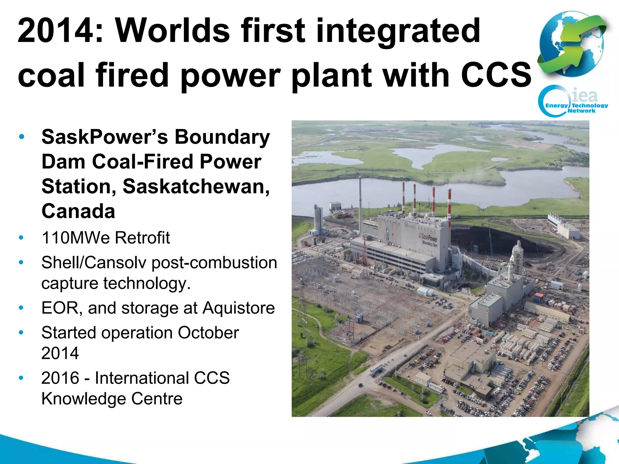 2014: Worlds first integrated
coal fired power plant with CCS
• SaskPower’s Boundary
Dam Coal-Fired Power
Station, Saskatchewan,
Canada
• 110MWe Retrofit
• Shell/Cansolv post-combustion
capture technology.
• EOR, and storage at Aquistore
• Started operation October
2014
• 2016 - International CCS
Knowledge Centre
 