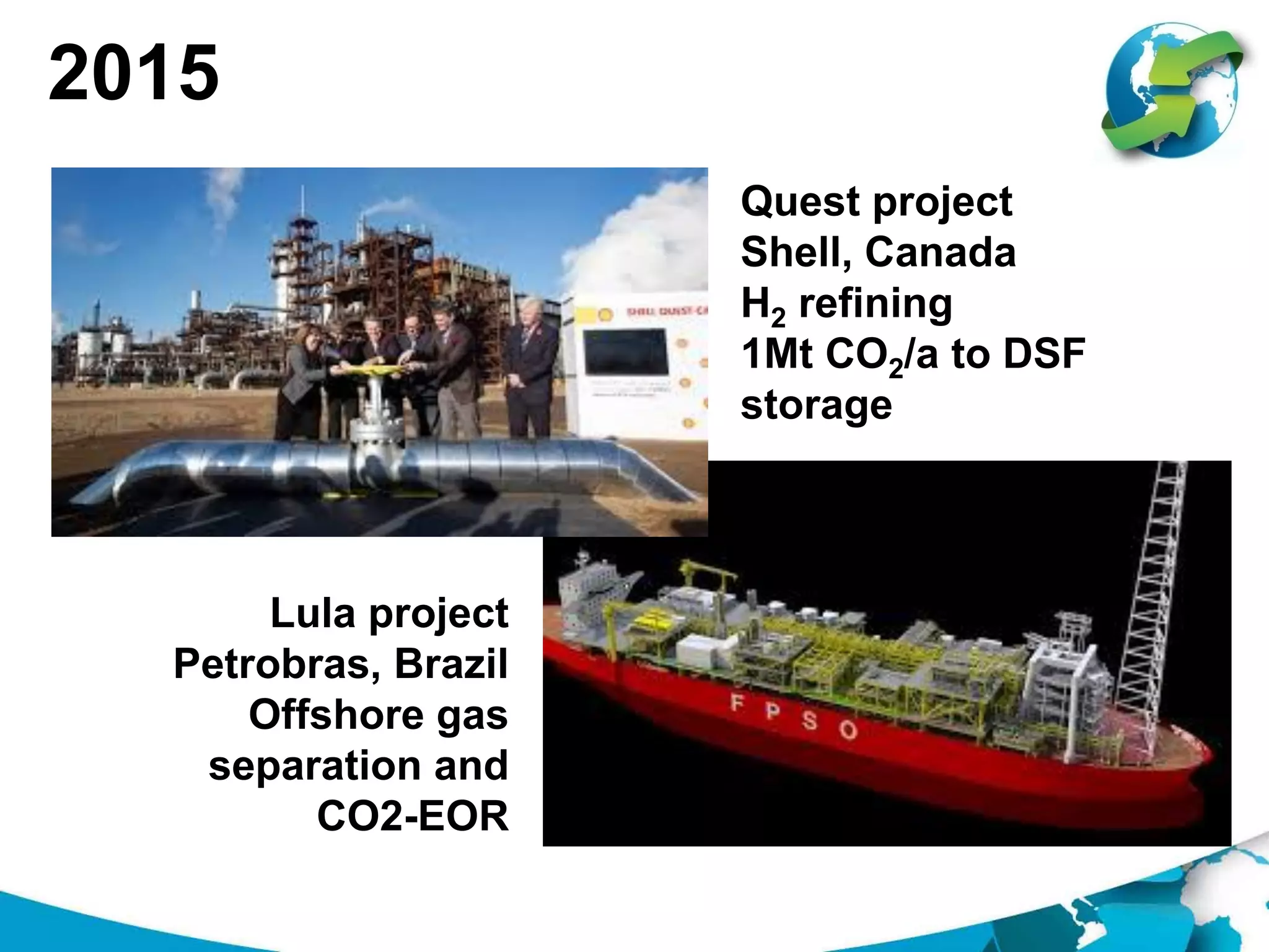 2015
Quest project
Shell, Canada
H2 refining
1Mt CO2/a to DSF
storage
Lula project
Petrobras, Brazil
Offshore gas
separation and
CO2-EOR
 