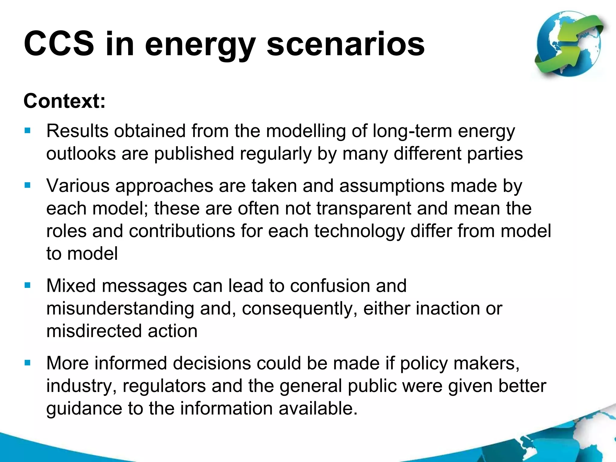 CCS in energy scenarios
 Results obtained from the modelling of long-term energy
outlooks are published regularly by many different parties
 Various approaches are taken and assumptions made by
each model; these are often not transparent and mean the
roles and contributions for each technology differ from model
to model
 Mixed messages can lead to confusion and
misunderstanding and, consequently, either inaction or
misdirected action
 More informed decisions could be made if policy makers,
industry, regulators and the general public were given better
guidance to the information available.
Context:
 