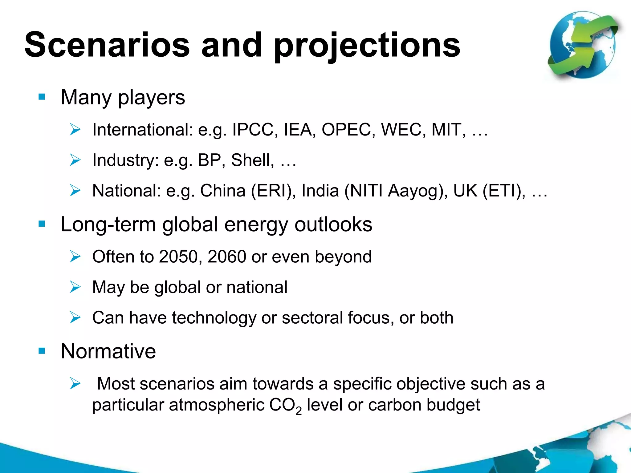 Scenarios and projections
 Many players
 International: e.g. IPCC, IEA, OPEC, WEC, MIT, …
 Industry: e.g. BP, Shell, …
 National: e.g. China (ERI), India (NITI Aayog), UK (ETI), …
 Long-term global energy outlooks
 Often to 2050, 2060 or even beyond
 May be global or national
 Can have technology or sectoral focus, or both
 Normative
 Most scenarios aim towards a specific objective such as a
particular atmospheric CO2 level or carbon budget
 
