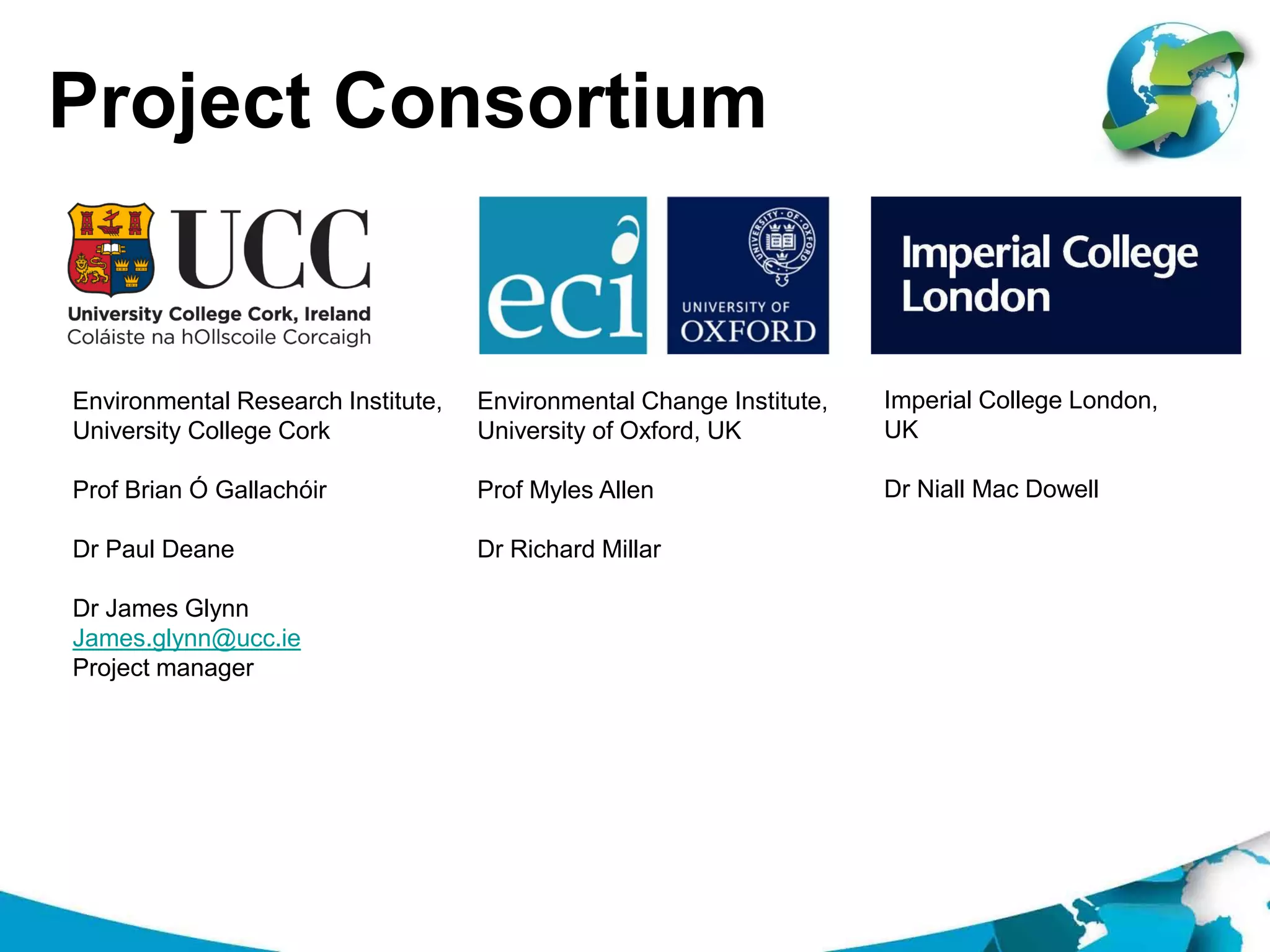 Project Consortium
Environmental Change Institute,
University of Oxford, UK
Prof Myles Allen
Dr Richard Millar
Environmental Research Institute,
University College Cork
Prof Brian Ó Gallachóir
Dr Paul Deane
Dr James Glynn
James.glynn@ucc.ie
Project manager
Imperial College London,
UK
Dr Niall Mac Dowell
 