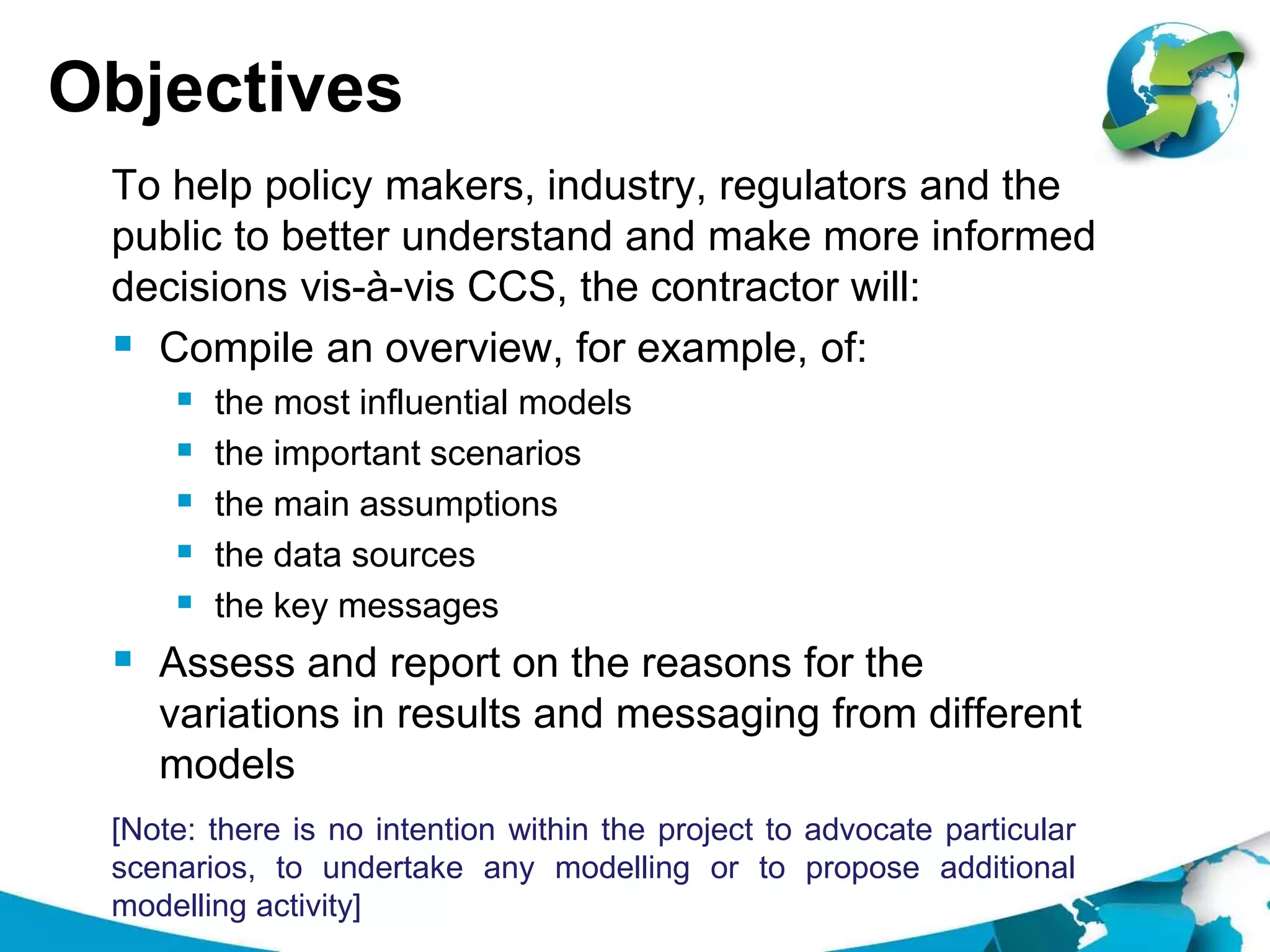 Objectives
To help policy makers, industry, regulators and the
public to better understand and make more informed
decisions vis-à-vis CCS, the contractor will:
 Compile an overview, for example, of:
 the most influential models
 the important scenarios
 the main assumptions
 the data sources
 the key messages
 Assess and report on the reasons for the
variations in results and messaging from different
models
[Note: there is no intention within the project to advocate particular
scenarios, to undertake any modelling or to propose additional
modelling activity]
 
