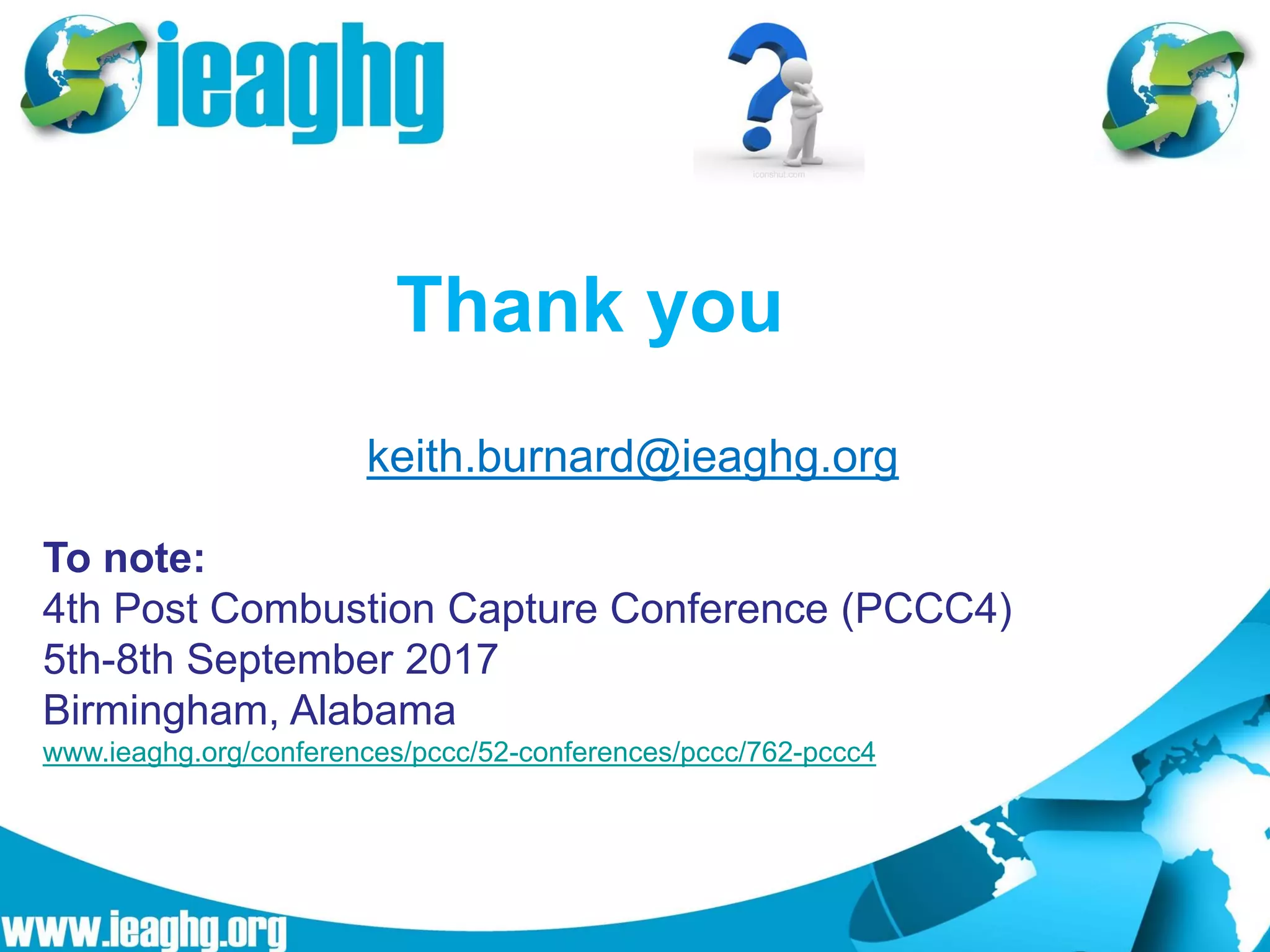 Thank you
keith.burnard@ieaghg.org
iconshut.com
To note:
4th Post Combustion Capture Conference (PCCC4)
5th-8th September 2017
Birmingham, Alabama
www.ieaghg.org/conferences/pccc/52-conferences/pccc/762-pccc4
 