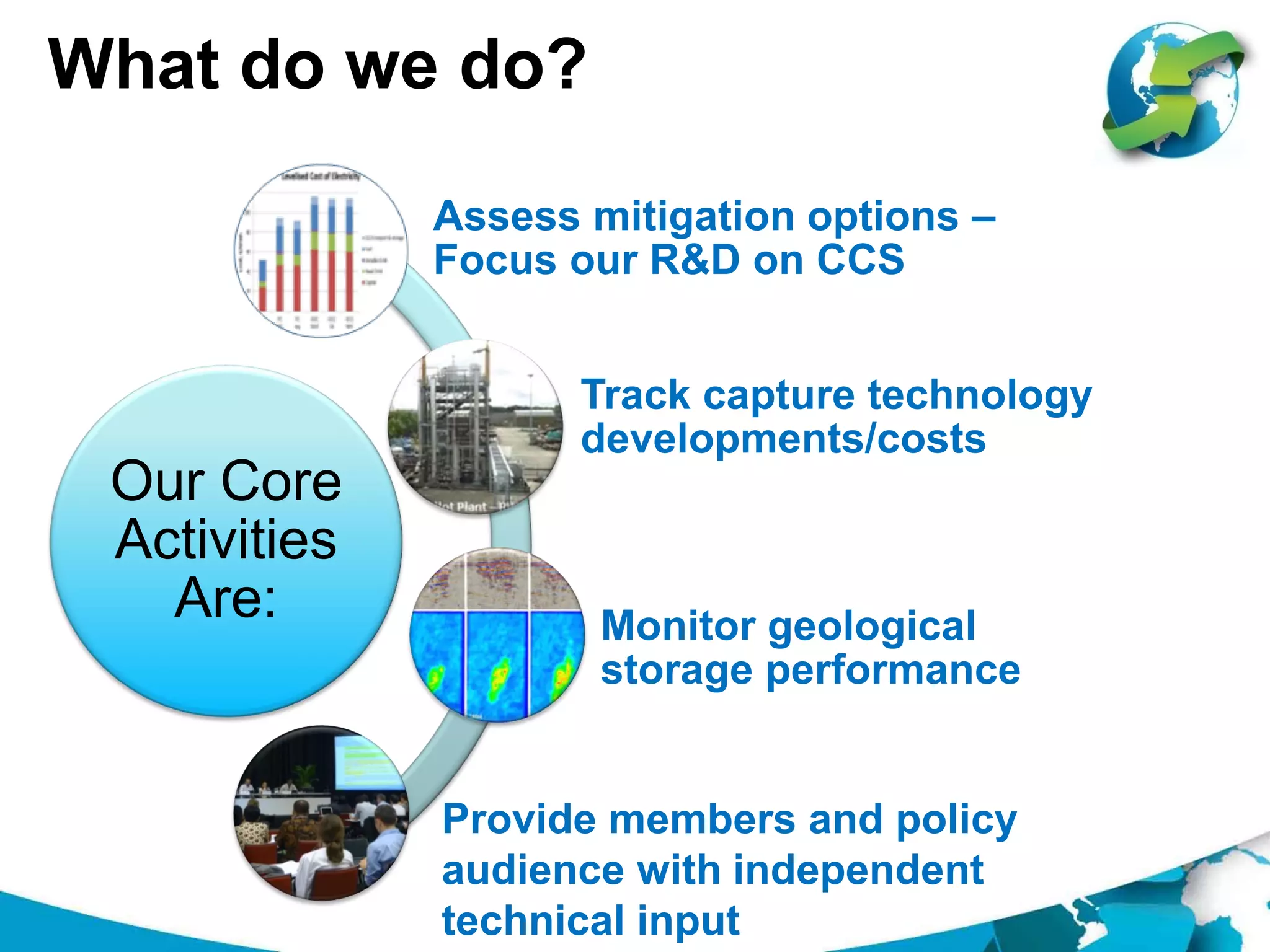 What do we do?
Our Core
Activities
Are:
Assess mitigation options –
Focus our R&D on CCS
Track capture technology
developments/costs
Monitor geological
storage performance
Provide members and policy
audience with independent
technical input
 