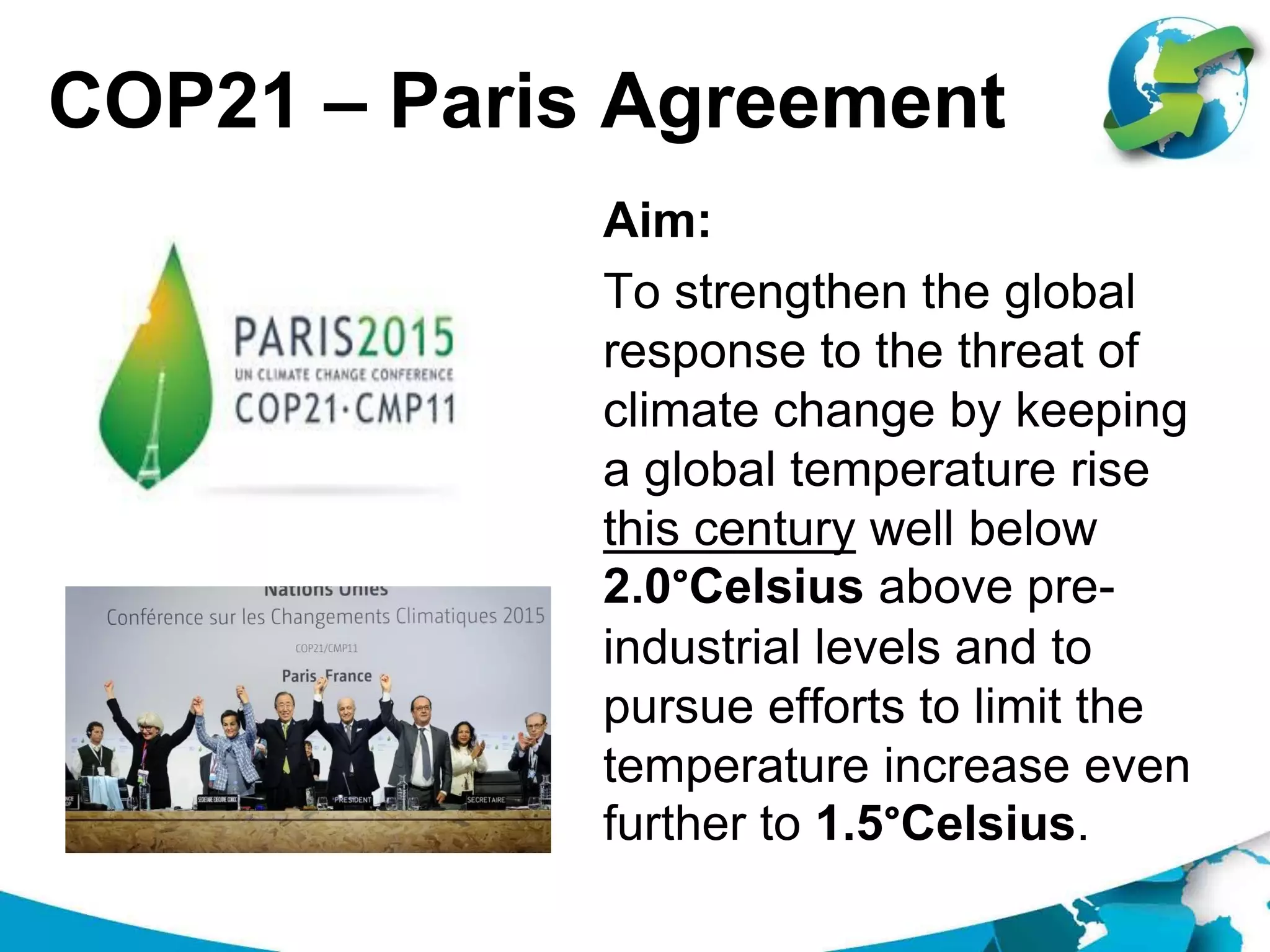 COP21 – Paris Agreement
Aim:
To strengthen the global
response to the threat of
climate change by keeping
a global temperature rise
this century well below
2.0°Celsius above pre-
industrial levels and to
pursue efforts to limit the
temperature increase even
further to 1.5°Celsius.
 