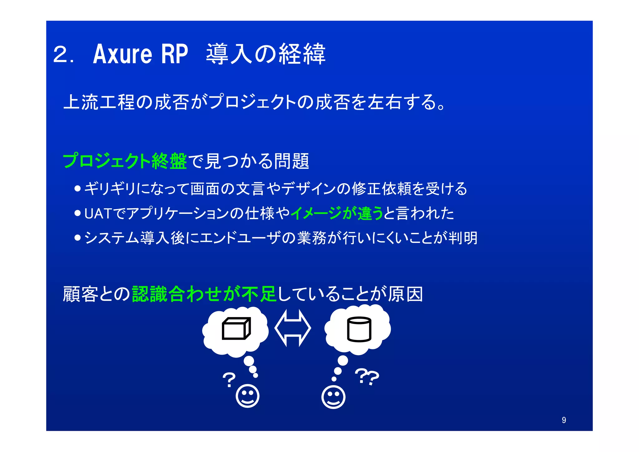 ２． Axure RP 導入の経緯
上流工程の成否がプロジェクトの成否を左右する。


プロジェクト終盤で見つかる問題
  ギリギリになって画面の文言やデザインの修正依頼を受ける
  UATでアプリケーションの仕様やイメージが違うと言われた
  システム導入後にエンドユーザの業務が行いにくいことが判明


顧客との認識合わせが不足していることが原因



            ？         ？
                                 9
 