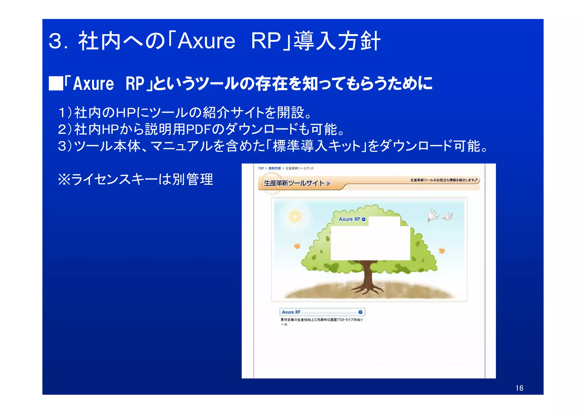 ３．社内への「Axure RP」導入方針
■「Axure RP」というツールの存在を知ってもらうために
１）社内のＨＰにツ ルの紹介サイトを開設。
１）社内のＨＰにツールの紹介サイトを開設
２）社内HPから説明用PDFのダウンロードも可能。
３）ツール本体、マニュアルを含めた「標準導入キット」をダウンロード可能。

※ライセンスキーは別管理




                                       16
 