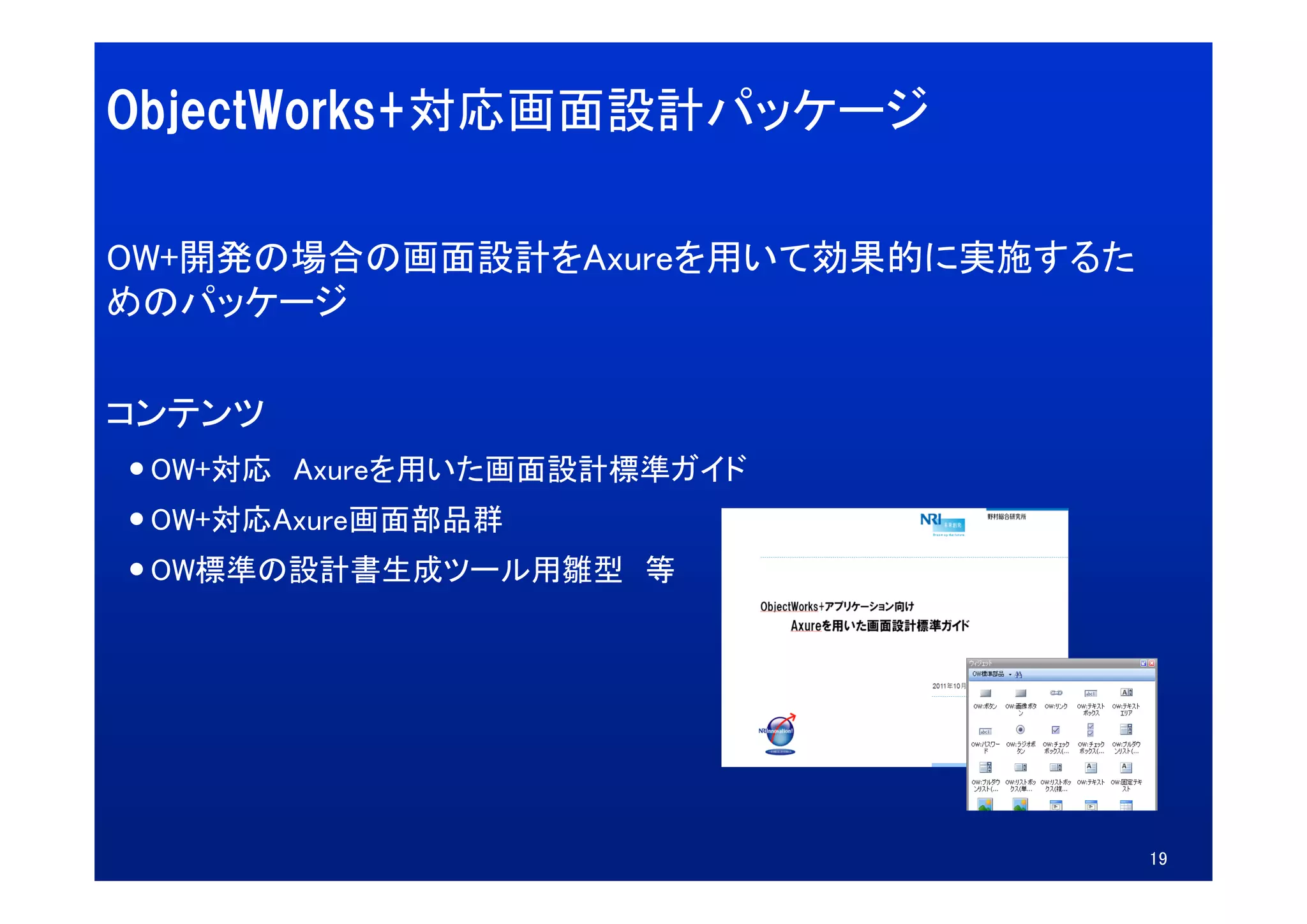 ObjectWorks+対応画面設計パッケージ

OW+開発の場合の画面設計をAxureを用いて効果的に実施するた
OW+開発の場合の画面設計をA    を用いて効果的に実施するた
めのパッケージ

コンテンツ
 OW+対応 Axureを用いた画面設計標準ガイド
 OW 対応 A    を用いた画面設計標準ガイド
 OW+対応Axure画面部品群
 OW標準の設計書生成ツール用雛型
 OW標準の設計書生成ツ ル用雛型 等




                                   19
 
