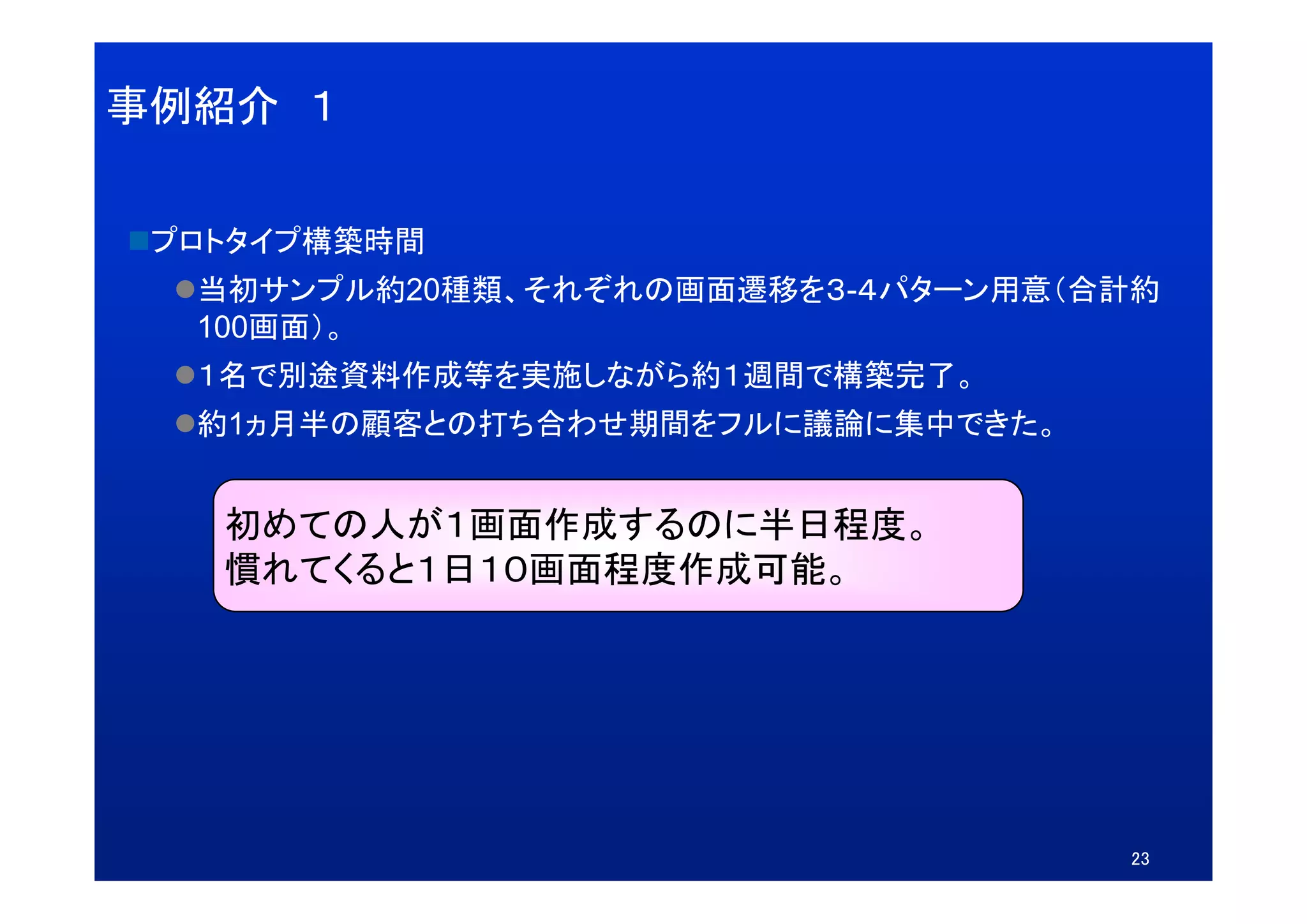 事例紹介 １


 プ トタイプ構築時間
 プロトタイプ構築時間
  当初サンプル約20種類、それぞれの画面遷移を３-４パターン用意（合計約
  100画面）。
  １名で別途資料作成等を実施しながら約１週間で構築完了。
  約1ヵ月半の顧客との打ち合わせ期間をフルに議論に集中できた。


   初めての人が１画面作成するのに半日程度。
   慣れてくると１日１０画面程度作成可能。
   慣れてくると１日１０画面程度作成可能




                                   23
 