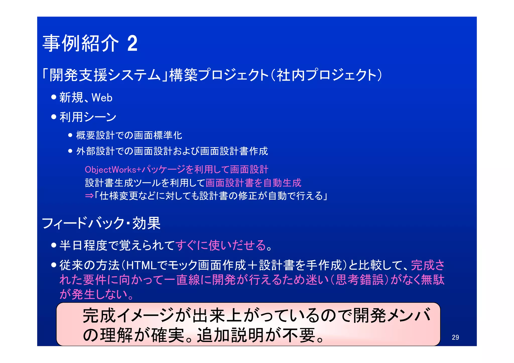 事例紹介 2
「開発支援システム」構築プロジェクト（社内プロジェクト）
 新規、Web
 新規 Web
 利用シーン
  概要設計での画面標準化
  外部設計での画面設計および画面設計書作成
   ObjectWorks+パッケージを利用して画面設計
   設計書生成ツールを利用して画面設計書を自動生成
   設計書生成ツ ルを利用して画面設計書を自動生成
   ⇒「仕様変更などに対しても設計書の修正が自動で行える」

フィードバック・効果
 半日程度で覚えられてすぐに使いだせる。
 従来の方法（HTMLでモック画面作成＋設計書を手作成）と比較して、完成さ
 従来の方法（HTMLでモック画面作成＋設計書を手作成）と比較して 完成さ
 れた要件に向かって一直線に開発が行えるため迷い（思考錯誤）がなく無駄
 が発生しない。
   完成イメージが出来上がっているので開発メンバ
   の理解が確実。追加説明が不要。                      29
 