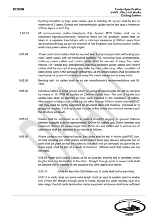 DESEIN                                                                           Tender Specification
                                                                              Vol-IV : Electrical Works
                                                                                       Cabling System

             touching formation in trays while cables upto & including 95 sq.mm shall be laid in
             maximum of 2 layers. Control and Instrumentation cables can be laid upto a maximum
             of three layers in each tray.
   5.05.03   All communication cables (telephone, P.A. System) RTD Cables shall run on
             instrument trays/ducts/trenches. Wherever these are not available, cables shall be
             taken in a separate trench/trays with a minimum clearance of 600mm away from
             electrical trench/trays as per the direction of Site Engineer and Communication cables
             shall cross power cables at right angles

   5.05.04    Power and control cables shall be secured fixed to trays/support with self locking type
             nylon cable straps with de-interlocking facilities. For horizontal trays arrangements,
             multicore power cables and control cables shall be secured at every five meter
             interval. For vertical tray arrangement, individual multicore power cables and control
             cables shall be secured at every one meter by nylon cable strap. After completion of
             cable laying work in the particular vertical tray, all the control cables shall be binded to
             trays/supports by aluminium strips at every five meter interval and at every bend.
   5.05.05   Bending radii for cables shall be as per manufacturer’s recommendations and IS:
             1255.

   5.05.06   Individual cables or small groups which run along structures/walls etc will be clamped
             by means of 16 SWG GI saddles on 25x6mm saddle bars. The cost of saddle and
             saddle bars shall be deemed to have been included in the installation of cables.
             Alternatively small group of cables can be taken through 100mm slotted channel/ISMC
             100.They shall be rightly supported on structural steel and masonry, individual or in
             groups as required, if drilling of steel must be drilled where the minimum weakening of
             the structure will result.

   5.05.07   Cables shall be supported so as to prevent unsightly sagging. In general distance
             between supports shall be approximately 300mm for cables upto 25mm diameter and
             maximum 500mm for cables larger than 25mm dia and cables laid in vertical run of
             cable trays shall be clamped at an interval of 900mm.

   5.05.08   Where cables cross roads/rail tracks, the cables shall be laid in Hume pipe/PVC pipe.
             At road crossing and other places where cables enter pipe sleeves adequate bed of
             sand shall be given so that the cables do not slack and get damaged by pipe ends.the
             hume pipes shall be laid at a depth of minimum 1000mm such that cables are not
             damaged.

             5.05.09 Power and Control Cables, as far as possible, shall be laid in complete, uncut
             lengths from one termination to the other. Straight through joints in power cable shall
             be allowed only in nearest of rare situation only after approval of owner.

             5.05.10          Joints for less than 250 Meters run of cable shall not be permitted.

             5.05.11 In each cable run some extra length shall be kept at suitable point to enable
             one LV/two HV straight through joints to made, should the cable develop fault at a
             later stage. Control cable termination inside equipment enclosure shall have sufficient
 