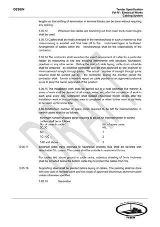 DESEIN                                                                         Tender Specification
                                                                            Vol-IV : Electrical Works
                                                                                     Cabling System

             lengths so that shifting of termination in terminal blocks can be done without requiring
             any splicing.

             5.05.12          Wherever few cables are branching out from main trunk route troughs
             shall be used.
             5.05.13 Cables shall be neatly arranged in the trenches/trays in such a manner so that
             criss-crossing is avoided and final take off to the motor/switchgear is facilitated.
             Arrangement of cables within the trenches/trays shall be the responsibility of the
             contractor.

             5.05.14 The contractor shall ascertain the exact requirement of cable for a particular
             feeder by measuring at site and avoiding interference with structure, foundation,
             pipelines or any other works. Before the start of cable laying, cable drum schedule
             shall be prepared by electrical contractor and get that approved by site engineer to
             minimize/avoid straight through joints. The actual number of straight through joints
             required shall be worked out by       the contractor. During the erection period the
             contractor shall furnish a monthly report on cable position in an approved proforma
             so as to keep the owner appraised of the position.

             5.05.15 The installation work shall be carried out in a neat workman like manner &
             areas of work shall be cleaned of all scraps, water, etc. after the completion of work in
             each area every day. Contractor shall replace RCC/Steel trench covers after the
             Installation work in that particular area is completed or when further work is not likely
             to be taken up for some time.

             5.05.16 Minimum number of spare cores required to be left for interconnection in
             control cables shall be as follows:
              Minimum number of spare cores required to be left for interconnection in control
              cables shall be as follows:
              No. of cores in cable                              No. of spare cores
              2C,3C                                              NIL
              5C                                                    1
              7C-10C                                                2

              14C and above                                         3
   5.05.17   Electrical cable trays exposed to hazardous process fluid shall be covered with
             detachable G.I. covers. The covers shall be suitable to resist wind forces.

             For cables laid above ground in cable racks, asbestos sheeting of 3mm thickness
             shall be provided below the bottom cable tray to protect the cables from fire.

   5.05.18   Supporting steel shall be painted before laying of cables. The painting shall be done
             with one coat of red lead paint and two coats of approved bituminous aluminium paint
             unless otherwise specified.

             5.05.19          Separation
 