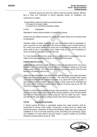 DESEIN                                                                      Tender Specification
                                                                         Vol-IV : Electrical Works
                                                                                  Cabling System

                 Sufficient spacing not less than 300mm shall be provided between different
         tiers of trays and maintained to permit adequate access for installation and
         maintenance of cables.

          At least 300mm clearance shall be provided between :
           - HV power & LV power cables,
           - LV power & LV control/instrumentation cables,

         5.05.20         Segregation
         Segregation means physical isolation to prevent fire jumping.

         Cables from two different services viz. supply from Station Board and Unit Board shall
         be segregated.

         Interplant cables of station auxiliaries and unit critical drives shall be segregated in
         such a way that not more than half of the drives are lost in case of single incident of
         fire. Power and control cables for AC drives and corresponding emergency AC or DC
         drives shall be laid in segregated routes. Cable routes for one set of auxiliaries of
         same unit shall be segregated from the other set.

         For Coal Handling Plant all the cables of one stream shall be segregated from the
         cables of the other stream and shall run on either side of the trestle.

         5.06.00 Cable fire sealing
         Cable/cable tray openings in walls and floors or through pipe sleeves from one area to
         another or from one elevation to another within the unit shall be seated by a fire proof
         sealing system (FPSS). The FPSS shall effectively prevent the spread of fire from the
         flaming to non-flaming side of a fire.

          Wherever the cables/cable trays pass through walls/floors, fire proof cable penetration
         seals rated for one hour shall be provided. This shall be by suitable block system
         using individual blocks with suitable framework or by silicon RTV foaming system. In
         case foaming system is offered, damming board, if used, shall not be considered for
         fire rating criteria. Any of the system offered shall be of proven type as per BS: 476
         (Part-20) or equivalent standard.

         In order to prevent fire propagation through cable penetrations, after laying, dressing &
         clamping of cables, all the openings shall be properly sealed by using Fire Stop Mortar
         Seal and Fire Retardant Cable coating compound. Also the cable runs both before
         and after the fire scale shall be suitably sprayed with anti-fire propagation liquid.


         5.07.00         Directly Buried Cables
         If directly burying of cables is specifically agreed then cable trenches shall be
         constructed for directly buried cables. Construction of cable trench for cables shall
         include excavation, preparation of sieved sand bedding, riddled soil cover, supply and
         installation of brick or concrete protective covers, back filling and compacting, supply
         and installation of route markers and joint markers. Laying of cables and providing
         protective covering shall be as per IS: 1255.
 
