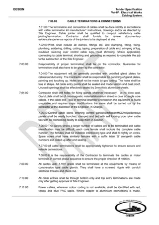 DESEIN                                                                          Tender Specification
                                                                             Vol-IV : Electrical Works
                                                                                      Cabling System

                     7.00.00          CABLE TERMINATIONS & CONNECTIONS

             7.01.00 The termination and connection of cables shall be done strictly in accordance
             with cable termination kit manufacturer’’ instructions, drawings and/or as directed by
             Site Engineer. Cable jointer shall be qualified to carryout satisfactory cable
             jointing/termination.  Contractor     shall    furnish    for   review    documentary
             evidence/experience reports of the jointers to be deployed at site.

             7.02.00 Work shall include all clamps, fittings etc. and clamping, fitting, fixing,
             plumbing, soldering, drilling, cutting, taping, preparation of cable end, crimping of lug,
             insulated sleeving over control cable lugs, heat shrinking (where applicable),
             connecting to cable terminal, shorting and grounding as required to complete the job
             to the satisfaction of the Site Engineer.
   7.03.00   Responsibility of proper termination shall lie on the contractor. Guarantee for
             termination shall also have to be given by the contractor.

             7.04.00 The equipment will be generally provided with undrilled gland plates for
             cables/conduit entry. The Contractor shall be responsible for punching of gland plates,
             painting and touching up. Holes shall not be made by gas cutting. The holes shall be
             true in shape. All cable entry points shall be sealed and made vermin and dust proof.
             Unused openings shall be effectively sealed by 2mm thick aluminium sheets.
   7.04.00   Contractor shall drill holes for fixing glands wherever necessary at no extra cost.
             Gland plate shall be of non-magnetic material/aluminium sheet in case of single core
             cables. If the cable end box or terminal chamber provided on the equipment is found
             unsuitable and requires major modifications the same shall be carried out by the
             contractor at the discretion of the Engineer- in-Charge.

             7.05.00 Control cable cores entering control panel/switchgear/MCC/miscellaneous
             panels shall be neatly bunched, clamped and tied with self locking type nylon cable
             ties with de interlocking facility to keep them in position.

             7.06.00 The panels where a larger number of cables are to be terminated and cable
             identification may be difficult, each core ferrule shall include the complete cable
             number. The ferrules shall be indelible interlocking type and shall fit tightly on cores.
             Spare cores shall have similarly ferrules with a suffix letter ‘S’ alongwith cable
             numbers and coiled up after end sealing.

             7.07.00 All cable terminations shall be appropriately tightened to ensure secure and
             reliable connections.

             7.08.00 It is the responsibility of the Contractor to terminate the cables at motor
             terminals in correct phase sequence to ensure the proper direction of rotation.
   7.09.00   All cables upto 1.1KV grade shall be terminated at the equipments by means of
             compression type cable glands. They shall have a screwed nipple with conduit
             electrical threads and check nut.

   7.10.00   All cable entries shall be through bottom only and top entry terminations are made
             only after getting approval of Site Engineer.

   7.11.00   Power cables, wherever colour coding is not available, shall be identified with red,
             yellow and blue PVC tapes. Where copper to aluminium connections is made,
 