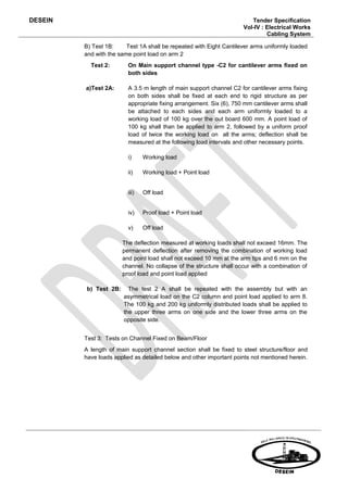 DESEIN                                                                   Tender Specification
                                                                      Vol-IV : Electrical Works
                                                                               Cabling System

         B) Test 1B:     Test 1A shall be repeated with Eight Cantilever arms uniformly loaded
         and with the same point load on arm 2
           Test 2:        On Main support channel type -C2 for cantilever arms fixed on
                          both sides

         a)Test 2A:       A 3.5 m length of main support channel C2 for cantilever arms fixing
                          on both sides shall be fixed at each end to rigid structure as per
                          appropriate fixing arrangement. Six (6), 750 mm cantilever arms shall
                          be attached to each sides and each arm uniformly loaded to a
                          working load of 100 kg over the out board 600 mm. A point load of
                          100 kg shall than be applied to arm 2, followed by a uniform proof
                          load of twice the working load on all the arms; deflection shall be
                          measured at the following load intervals and other necessary points.

                          i)     Working load

                          ii)    Working load + Point load


                          iii)   Off load


                          iv)    Proof load + Point load

                          v)     Off load

                        The deflection measured at working loads shall not exceed 16mm. The
                        permanent deflection after removing the combination of working load
                        and point load shall not exceed 10 mm at the arm tips and 6 mm on the
                        channel. No collapse of the structure shall occur with a combination of
                        proof load and point load applied

          b) Test 2B:     The test 2 A shall be repeated with the assembly but with an
                        asymmetrical load on the C2 column and point load applied to arm 8.
                        The 100 kg and 200 kg uniformly distributed loads shall be applied to
                        the upper three arms on one side and the lower three arms on the
                        opposite side.


         Test 3: Tests on Channel Fixed on Beam/Floor
         A length of main support channel section shall be fixed to steel structure/floor and
         have loads applied as detailed below and other important points not mentioned herein.
 