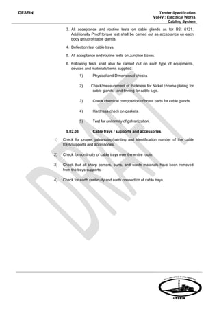DESEIN                                                                        Tender Specification
                                                                           Vol-IV : Electrical Works
                                                                                    Cabling System

                3. All acceptance and routine tests on cable glands as for BS: 6121.
                   Additionally Proof torque test shall be carried out as acceptance on each
                   body group of cable glands.

                4. Deflection test cable trays.

                5. All acceptance and routine tests on Junction boxes.

                6. Following tests shall also be carried out on each type of equipments,
                   devices and materials/items supplied:
                          1)     Physical and Dimensional checks

                          2)    Check/measurement of thickness for Nickel chrome plating for
                                 cable glands and tinning for cable lugs.

                          3)     Check chemical composition of brass parts for cable glands.

                          4)     Hardness check on gaskets.

                          5)     Test for uniformity of galvanization.

                9.02.03          Cable trays / supports and accessories

         1)   Check for proper galvanizing/painting and identification number of the cable
              trays/supports and accessories.

         2)   Check for continuity of cable trays over the entire route.

         3)   Check that all sharp corners, burrs, and waste materials have been removed
              from the trays supports.

         4)   Check for earth continuity and earth connection of cable trays.
 