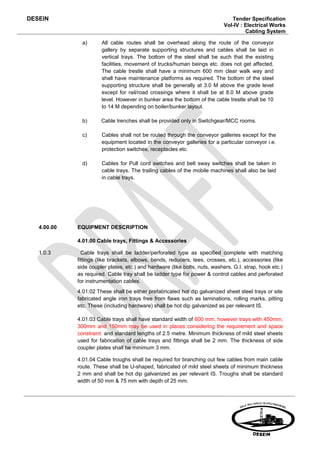 DESEIN                                                                          Tender Specification
                                                                             Vol-IV : Electrical Works
                                                                                      Cabling System

               a)      All cable routes shall be overhead along the route of the conveyor
                       gallery by separate supporting structures and cables shall be laid in
                       vertical trays. The bottom of the steel shall be such that the existing
                       facilities, movement of trucks/human beings etc. does not get affected.
                       The cable trestle shall have a minimum 600 mm clear walk way and
                       shall have maintenance platforms as required. The bottom of the steel
                       supporting structure shall be generally at 3.0 M above the grade level
                       except for rail/road crossings where it shall be at 8.0 M above grade
                       level. However in bunker area the bottom of the cable trestle shall be 10
                       to 14 M depending on boiler/bunker layout.

               b)      Cable trenches shall be provided only in Switchgear/MCC rooms.

               c)      Cables shall not be routed through the conveyor galleries except for the
                       equipment located in the conveyor galleries for a particular conveyor i.e.
                       protection switches, receptacles etc.

               d)      Cables for Pull cord switches and belt sway switches shall be taken in
                       cable trays. The trailing cables of the mobile machines shall also be laid
                       in cable trays.




   4.00.00   EQUIPMENT DESCRIPTION

             4.01.00 Cable trays, Fittings & Accessories

   1.0.3       Cable trays shall be ladder/perforated type as specified complete with matching
             fittings (like brackets, elbows, bends, reducers, tees, crosses, etc.), accessories (like
             side coupler plates, etc.) and hardware (like bolts, nuts, washers, G.I. strap, hook etc.)
             as required. Cable tray shall be ladder type for power & control cables and perforated
             for instrumentation cables.
             4.01.02 These shall be either prefabricated hot dip galvanized sheet steel trays or site
             fabricated angle iron trays free from flaws such as laminations, rolling marks, pitting
             etc. These (including hardware) shall be hot dip galvanized as per relevant IS.

             4.01.03 Cable trays shall have standard width of 600 mm, however trays with 450mm,
             300mm and 150mm may be used in places considering the requirement and space
             constraint. and standard lengths of 2.5 metre. Minimum thickness of mild steel sheets
             used for fabrication of cable trays and fittings shall be 2 mm. The thickness of side
             coupler plates shall be minimum 3 mm.

             4.01.04 Cable troughs shall be required for branching out few cables from main cable
             route. These shall be U-shaped, fabricated of mild steel sheets of minimum thickness
             2 mm and shall be hot dip galvanized as per relevant IS. Troughs shall be standard
             width of 50 mm & 75 mm with depth of 25 mm.
 