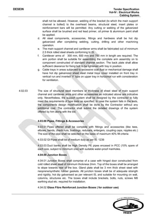 DESEIN                                                                        Tender Specification
                                                                           Vol-IV : Electrical Works
                                                                                    Cabling System

                shall not be allowed. However, welding of the bracket (to which the main support
                channel is bolted) to the overhead beams, structural steel, insert plates or
                reinforcement bars will be permitted. Any cutting or welding of the galvanized
                surface shall be brushed and red lead primer, oil primer & aluminium paint shall
                be applied.
             d. All steel components, accessories, fittings and hardware shall be hot dip
                galvanized after completing welding, cutting, drilling and other machining
                operation.
             e. The main support channel and cantilever arms shall be fabricated out of minimum
                2.5 thick rolled steel sheets conforming to IS.
             f. Cantilever arms of 300 mm, 600 mm and 750 mm in length are required. The
                arm portion shall be suitable for assembling the complete arm assembly on to
                component constructed of standard channel section. The back plate shall allow
                sufficient clearance for fixing bolt to be tightened with tray in position.
             g. Cable trays in areas subjected to excessive coal dust or mechanical damage shall
                have hot dip galvanized sheet steel metal trays cover installed on front tray in
                vertical run and inverted ‘V’ type on upper tray in horizontal run with consideration
                for ventilation.



   4.02.03   The size of structural steel members or thickness of sheet steel of main support
             channel and cantilever arms and other accessories as indicated above are indicative
             only. Nevertheless, the support system shall be designed by the contractor to fully
             meet the requirements of type tests as specified. In case the system fails in the tests,
             the components design modification shall be done by the Contractor without any
             additional cost. The contractor shall submit the detailed drawings of the system
             offered by him along with the bid.


             4.03.00 Pipes, Fittings & Accessories

             4.03.01 Pipes offered shall be complete with fittings and accessories (like tees,
             elbows, bends, check nuts, bushings, reducers, enlargers, coupling caps, nipples etc.)
             The size of the pipe shall be selected on the basis of maximum 40% fill criteria

             4.03.02 GI Pipes shall be of medium duty as per IS: 1239

             4.03.03 Duct banks shall be High Density PE pipes encased in PCC (10% spare of
             each size, subject to minimum one) with suitable water-proof manholes.

             4.04.00 Junction Boxes

             4.04.01 Junction Boxes shall comprise of a case with hinged door constructed from
             cold rolled sheet steel of minimum thickness 2mm. Top of the boxes shall be arranged
             to slope towards rear of the box. Gland plate shall be 3 mm thick sheet steel with
             neoprene/synthetic rubber gaskets. All junction boxes shall be of adequate strength
             and rigidity, hot dip galvanised as per relevant IS, and suitable for mounting on wall,
             columns, structures etc. The boxes shall include brackets, bolts, nuts, screws M8
             earthing stud etc. required for installation.

             4.04.02 Glass Fibre Reinforced Junction Boxes ( for outdoor use)
 