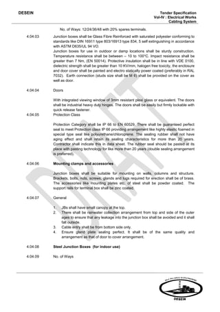 DESEIN                                                                         Tender Specification
                                                                            Vol-IV : Electrical Works
                                                                                     Cabling System

                  No. of Ways: 12/24/36/48 with 20% spares terminals.
   4.04.03   Junction boxes shall be Glass Fibre Reinforced with saturated polyester conforming to
             standards like DIN 16911 type 803/16913 type 834, 5 self extinguishing in accordance
             with ASTM D635/UL 94 VO.
             Junction boxes for use in outdoor or damp locations shall be sturdy construction.
             Temperature resistance shall be between – 10 to 100 oC. Impact resistance shall be
             greater than 7 Nm, (EN 50014). Protective insulation shall be in line with VDE 0100,
             dielectric strength shall be greater than 10 KV/mm, halogen free toxicity, the enclosure
             and door cover shall be painted and electro statically power coated (preferably in RAL
             7032). Earth connection (studs size shall be M 6) shall be provided on the cover as
             well as door.

   4.04.04   Doors

             With integrated viewing window of 3mm resistant plexi glass or equivalent. The doors
             shall be industrial heavy duty hinges. The doors shall be easily but firmly lockable with
             quick release fastener.
   4.04.05   Protection Class

             Protection Category shall be IP 66 to EN 60529. There shall be guaranteed perfect
             seal to meet Protection class IP 66 providing arrangement like highly elastic foamed in
             special type seal like polyurethane/chloroprene. The sealing rubber shall not have
             aging effect and shall retain its sealing characteristics for more than 20 years.
             Contractor shall indicate this in data sheet. The rubber seal should be pasted at its
             place with pasting technology for like more than 20 years (double sealing arrangement
             is preferred).

   4.04.06   Mounting clamps and accessories

             Junction boxes shall be suitable for mounting on walls, columns and structure.
             Brackets, bolts, nuts, screws, glands and lugs required for erection shall be of brass.
             The accessories like mounting plates etc. of steel shall be powder coated. The
             support rails for terminal box shall be zinc coated.

   4.04.07   General

             1.   JBs shall have small canopy at the top.
             2.   There shall be rainwater collection arrangement from top and side of the outer
                  ages to ensure that any leakage into the junction box shall be avoided and it shall
                  fall outside.
             3.   Cable entry shall be from bottom side only.
             4.   Ensure gland plate sealing perfect. It shall be of the same quality and
                  arrangement as that of door to cover arrangement.

   4.04.08   Steel Junction Boxes (for indoor use)

   4.04.09   No. of Ways
 