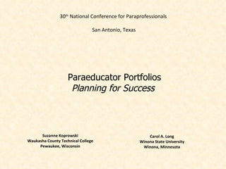 30th National Conference for Paraprofessionals

                                San Antonio, Texas




                    Paraeducator Portfolios
                     Planning for Success



      Suzanne Koprowski                                  Carol A. Long
Waukasha County Technical College                    Winona State University
     Pewaukee, Wisconsin                              Winona, Minnesota
 