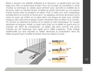 10
Reste à assurer une stabilité sufﬁsante à la structure. Le garde-corps est trop
léger pour offrir un quelconque soutien. Pour cet ouvrage, le concepteur a choisi
d'utiliser la technique du tablier post-contraint pour accroître la stabilité de la
structure. Dans un premier temps, le tablier en granit vient buter sur une plaque
d'acier ancrée dans la fondation en béton. Puis, à l'aide d'un vérin hydraulique
portable ﬁxé à un crochet en forme de C, on applique une force de tension sur le
ruban en acier, qui s'étire, et on place alors une plaque en acier pour combler
l'espace vide créé entre la plaque d'acier encastrée dans le béton et le crochet.
On termine en relâchant la tension et en retirant le vérin hydraulique. En voulant
reprendre sa longueur initiale, le ruban vient buter sur le tablier en granit pour lui
imposer une effort de compression. Le tablier agit alors comme une arche
inversée qui est beaucoup plus rigide qu'un câble suspendu. Toute charge
additionnelle qui sera imposée au tablier diminuera la compression dans les
dalles de granit sans modiﬁer la tension dans les rubans en acier.
 
