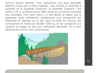 14
Comme second exemple, nous analyserons une autre passerelle
piétonne conçue par le même ingénieur, Jürg Conzett, et construite à
proximité de la passerelle Suransuns, la passerelle Traversina I est
juchée à 34 m au-dessus d'une vallée étroite sur un site de montagne
peu accessible. Pour cette raison, il a été décidé au départ que la
passerelle serait entièrement préfabriquée puis transportée par
hélicoptère et déposée sur le site. Ainsi, le poids de chacune des
composantes ne devait pas excéder 4300 kg, ce qui correspond à la
capacité de levage du plus gros hélicoptère disponible. On a ainsi
séparé la structure en deux composantes.
 