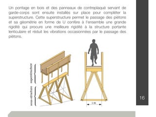 16
Un pontage en bois et des panneaux de contreplaqué servant de
garde-corps sont ensuite installés sur place pour compléter la
superstructure. Cette superstructure permet le passage des piétons
et sa géométrie en forme de U confère à l'ensemble une grande
rigidité qui procure une meilleure rigidité à la structure portante
lenticulaire et réduit les vibrations occasionnées par le passage des
piétons.
 