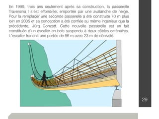 29
En 1999, trois ans seulement après sa construction, la passerelle
Traversina I s'est effondrée, emportée par une avalanche de neige.
Pour la remplacer une seconde passerelle a été construite 70 m plus
loin en 2005 et sa conception a été conﬁée au même ingénieur que la
précédente, Jürg Conzett. Cette nouvelle passerelle est en fait
constituée d'un escalier en bois suspendu à deux câbles caténaires.
L'escalier franchit une portée de 56 m avec 23 m de dénivelé.
 