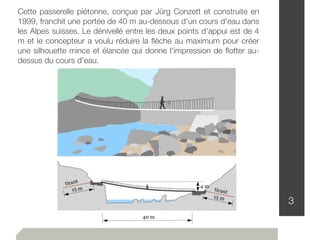 3
Cette passerelle piétonne, conçue par Jürg Conzett et construite en
1999, franchit une portée de 40 m au-dessous d'un cours d'eau dans
les Alpes suisses. Le dénivellé entre les deux points d'appui est de 4
m et le concepteur a voulu réduire la ﬂèche au maximum pour créer
une silhouette mince et élancée qui donne l'impression de ﬂotter au-
dessus du cours d'eau.
 