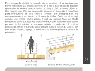 31
Pour assurer la stabilité horizontale de la structure, et lui conférer une
bonne résistance aux charges de vent, on a par la suite choisi de disposer
quatre poutres en bois assez massive de chaque côté de la voie piétonne.
Ces poutres sont liées par des proﬁlés en acier en forme de I dans l'axe
perpendiculaire et des tirants formant un juxtaposition de
contreventements en forme de X sous le tablier. Cette structure agit
comme une grosse poutre placée à plat qui reprend tous les efforts
horizontaux alors que tous les efforts verticaux sont transférés aux câbles
porteurs via les câbles de suspente inclinés. La série de huit poutres
placées de part et d'autre du tablier éloigne aussi le piéton du vide et, par
son aspect massif, dégage un sentiment de sécurité propre à rassurer le
promeneur.
 