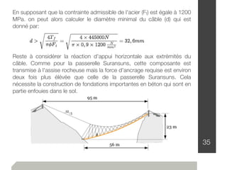 35
En supposant que la contrainte admissible de l'acier (Ft) est égale à 1200
MPa. on peut alors calculer le diamètre minimal du câble (d) qui est
donné par:
Reste à considérer la réaction d'appui horizontale aux extrémités du
câble. Comme pour la passerelle Suransuns, cette composante est
transmise à l'assise rocheuse mais la force d'ancrage requise est environ
deux fois plus élévée que celle de la passerelle Suransuns. Cela
nécessite la construction de fondations importantes en béton qui sont en
partie enfouies dans le sol.
 