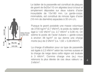 4
Le tablier de la passerelle est constitué de plaques
de granit de 6x25x110 cm alignées bout-à-bout et
simplement déposées sur deux rubans d'acier
inoxydable de 15x180 mm. Le garde-corps,
minimaliste, est constitué de minces tiges d'acier
(16 mm de diamètre) espacées à 30 cm c/c.
Puisque le granit possède une masse volumique
de 2700 kg/m3 (2,7 kN/m3), le poids du tablier est
égal à 1,62 kN/m2 (i.e. 2,7 kN/m3 x 0,06 m). On
estime le poids de l'acier (rubans + garde-corps)
à environ 38 kg/m2 ce qui donne une charge
morte (wD) de 2 kN/m2 (i.e. 1,62 + 0,38 kN/m2).
La charge d'utilisation pour ce type de passerelle
est égale à 2,5 kN/m2 selon les normes suisses et
la charge de neige dans cette région est évaluée
à 3 kN/m2. Comme charge vive (wL) nous
retenons la plus élevée de ces deux valeurs i.e.
3 kN/m2.
 