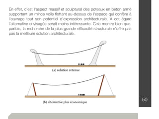 50
En effet, c'est l'aspect massif et sculptural des poteaux en béton armé
supportant un mince voile ﬂottant au-dessus de l'espace qui confère à
l'ouvrage tout son potentiel d'expression architecturale. À cet égard
l'alternative envisagée serait moins intéressante. Cela montre bien que,
parfois, la recherche de la plus grande efﬁcacité structurale n'offre pas
pas la meilleure solution architecturale.
 